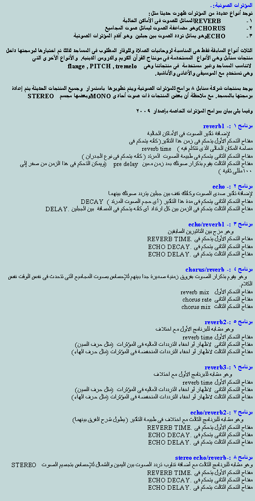 Text Box: المؤثرات الصوتية:-
توجد أنواع عديدة من المؤثرات ظهرت حديثا مثل:
1- REVERB المماثل للصوت فى الأماكن الخالية
2- CHORUS وهو مضاعفة الصوت ليماثل صوت المجاميع
3- ECHO وهو يماثل تردد الصوت بين جبلين وهو أقدم المؤثرات الصوتية
الثلاث أنواع السابقة فقط هى المناسبة لروحانيات الصلاة وللوقار المطلوب فى المساجد لذلك تم اختيارها لبرمجتها داخل منتجات سنابل وهى الأنواع المستخدمة فى مونتاج القرآن الكريم والدروس الدينيه. والأنواع الآخرى التى
لاتناسب المساجد وغير مستخدمة فى منتجاتنا وهى flange , PITCH , tremelo
وهى تستخدم مع الموسيقى والأغانى والأناشيد.
يوجد بمنتجات شركة سنابل 8 برامج للمؤثرات الصوتية ويتم تطويرها باستمرار وجميع المنتجات الحديثة يتم إعادة برمجتها بالمسجد. مع ملاحظة أن بعض المنتجات ذات صوت أحادىMONO وبعضها مجسم STEREO
وفيما يلى بيان ببرامج المؤثرات الخاصه بإصدار 2009
برنامج 1 :- reverb1
لإضافة تأثير الصوت فى الأماكن الخالية
مفتاح التحكم الأول يتحكم فى زمن هذا التأثير( كأنه يتحكم فى
مساحة المكان الخالى الذى تتكلم فيه ) reverb time
مفتاح التحكم الثانى يتحكم فى طبيعة الصوت المرتد ( كأنه يتحكم فى نوع الجدران )
مفتاح التحكم الثالث يقوم بتكرار صوتك بعد زمن معين pre delay (ويمكن التحكم فى هذا الزمن من صفر إلى 100مللى ثانية )
برنامج 2 :- echo
لإضافة تأثير صدى الصوت وكأنك تقف بين جبلين يتردد صوتك بينهما
مفتاح التحكم الثانى يتحكم فى مدة هذا التأثير ( أى حجم الصوت المرتد ) DECAY
مفتاح التحكم الثالث يتحكم فى الزمن بين كل ارتداد أى كأنه يتحكم فى المسافة بين الجبلين DELAY.
برنامج 3 :- echo/reverb1
وهو مزج بين التاثيرين السابقين
مفتاح التحكم الأول يتحكم فى REVERB TIME.
مفتاح التحكم الثانى يتحكم فى ECHO DECAY.
مفتاح التحكم الثالث يتحكم فى ECHO DELAY.
برنامج 4 :- chorus/reverb
وهو يقوم بتكرار الصوت بفروق زمنية صغيرة جدا بينهم للإحساس بصوت المجاميع التى تتحدث فى نفس الوقت نفس الكلام.
مفتاح التحكم الأول reverb mix
مفتاح التحكم الثانى chorus rate
مفتاح التحكم الثالث chorus mix
برنامج 5 :-reverb2
وهو مشابه للبرنامج الأول مع اختلاف
مفتاح التحكم الأول reverb time
مفتاح التحكم الثانى لاظهار أو اخفاء الترددات العاليه فى المؤثرات (مثل حرف السين)
مفتاح التحكم الثالث لاظهار أو اخفاء الترددات المنخفضة فى المؤثرات (مثل حرف الهاء)
برنامج 6 :-reverb3
وهو مشابه للبرنامج الأول مع اختلاف
مفتاح التحكم الأول reverb time
مفتاح التحكم الثانى لاظهار أو اخفاء الترددات العاليه فى المؤثرات (مثل حرف السين)
مفتاح التحكم الثالث لاظهار أو اخفاء الترددات المنخفضة فى المؤثرات (مثل حرف الهاء)
برنامج 7 :-echo/reverb2
وهو مشابه للبرنامج الثالث مع اختلاف فى طبيعة التأثير ( يطول شرح الفرق بينهما)
مفتاح التحكم الأول يتحكم فى REVERB TIME.
مفتاح التحكم الثانى يتحكم فى ECHO DECAY.
مفتاح التحكم الثالث يتحكم فى ECHO DELAY.
برنامج 8 :-stereo echo/reverb
وهو مشابه للبرنامج الثالث مع أضافة تناوب تردد الصوت بين اليمين والشمال للإحساس بتجسيم الصوت STEREO
مفتاح التحكم الأول يتحكم فى REVERB TIME.
مفتاح التحكم الثانى يتحكم فى ECHO DECAY.
مفتاح التحكم الثالث يتحكم فى ECHO DELAY.