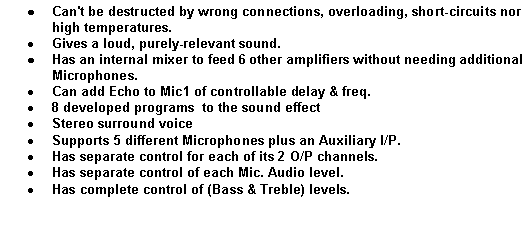 Text Box: Can't be destructed by wrong connections, overloading, short-circuits nor high temperatures.
Gives a loud, purely-relevant sound.
Has an internal mixer to feed 6 other amplifiers without needing additional Microphones.
Can add Echo to Mic1 of controllable delay & freq.
8 developed programs to the sound effect
Stereo surround voice
Supports 5 different Microphones plus an Auxiliary I/P.
Has separate control for each of its 2 O/P channels.
Has separate control of each Mic. Audio level.
Has complete control of (Bass & Treble) levels.