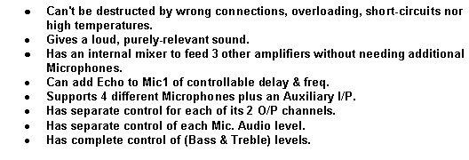 Text Box: Can't be destructed by wrong connections, overloading, short-circuits nor high temperatures.
Gives a loud, purely-relevant sound.
Has an internal mixer to feed 3 other amplifiers without needing additional Microphones.
Can add Echo to Mic1 of controllable delay & freq.
Supports 4 different Microphones plus an Auxiliary I/P.
Has separate control for each of its 2 O/P channels.
Has separate control of each Mic. Audio level.
Has complete control of (Bass & Treble) levels.
